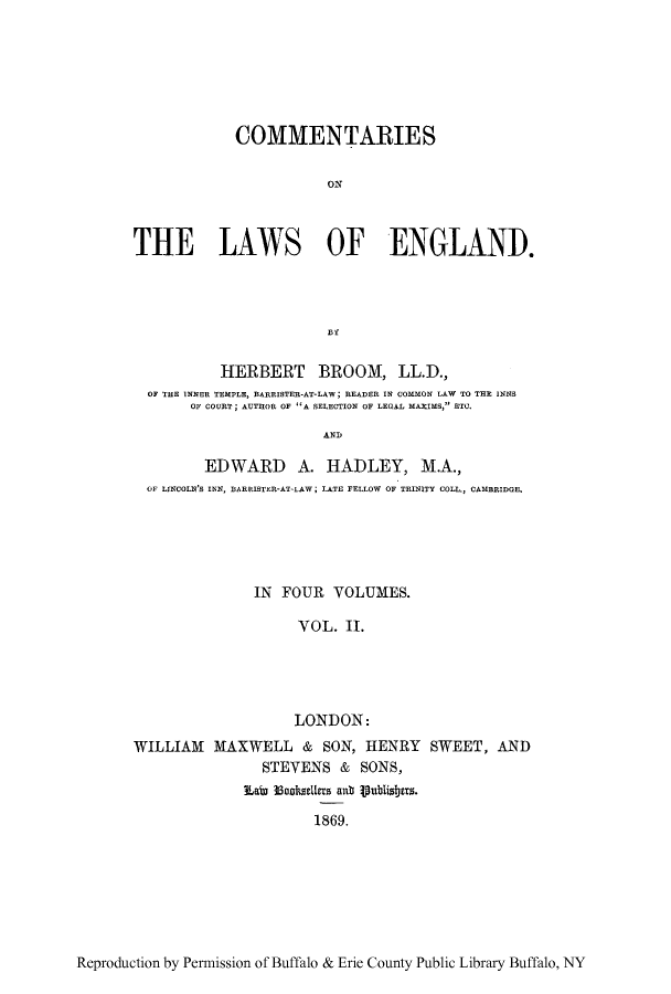 handle is hein.beal/tareng0002 and id is 1 raw text is: COMMENTARIES
ON
THE LAWS OF ENGLAND.

HERBERT BROOM, LL.D.,
OF THE INNER TEMPLE, BARRISTER-AT-LAW; READER IN COMMON LAW TO THE INNS
OF COURT; AUTTHOR OF A BELECTION OF LEGAL MAXIMS, ETC.
AND
ED WARD A. HADLEY, M.A.,
OF LINCOLN'S INN, BARRISTER-AT-LAW; LATE FELLOW OF TRINITY COLL., CAMBRIDGE.

IN FOUR VOLUMES.
VOL. II.
LONDON:
WILLIAM MAXWELL & SON, HENRY SWEET, AND
STEVENS & SONS,
Lain Iohoetr ab Vublisbers.
1869.

Reproduction by Permission of Buffalo & Erie County Public Library Buffalo, NY


