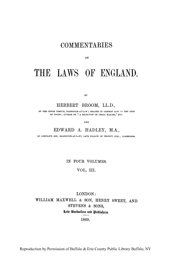 handle is hein.beal/tareng0003 and id is 1 raw text is: COMMENTARIES
ON
THE LAWS OF ENGLAND.

HERBERT BROOM, LL.D.,
OF THE INNER TEMPLE, BARRISTER-AT-LAW; READER IN COMMON LAW TO THE INNS
OF COURT; AUTHOR OF- A SELECrION OF LEGAL MAXIMS, ETC.
EDWARD A. HADLEY, M.A.,
OF LINCOLN'S INN, BARR1STER-AT-LAW; LATE FELLOW OF TRINITY COLL., CAMBRIDGE,

IN FOUR VOLUMES.
VOL. III.
LONDON:
WILLIAM MAXWELL & SON, HENRY SWEET, AND
STEVENS & SONS,
Lafeo 3oosdlers anit jublishers.
1869.

Reproduction by Permission of Buffalo & Erie County Public Library Buffalo, NY


