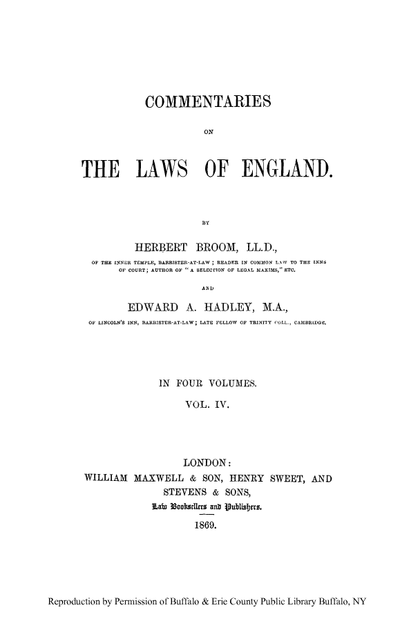 handle is hein.beal/tareng0004 and id is 1 raw text is: COMMENTARIES
ON
THE LAWS OF ENGLAND.
HERBERT BROOM, LL.D.,
OF THE INNER TEMPLE, BARRISTER-AT-LAW; READER IN COMMON LAW TO THE INNS
OF COURT; AUTHOR OF A SELEoriON OF LEGAL MAXIMS, ETC.
A 'I)'
EDWARD A. HADLEY, M.A.,
OF LJNCOLN'S INN, BARRISTER-AT-LAW; LATE FELLOW OF TRINITY COLL., CAMBRIDGE.

IN FOUR VOLUMES.
VOL. IV.
LONDON:
WILLIAM MAXWELL & SON, HENRY SWEET, AND
STEVENS & SONS,
Lato 33coltwlers anr lublisfers.
1869.

Reproduction by Permission of Buffalo & Erie County Public Library Buffalo, NY


