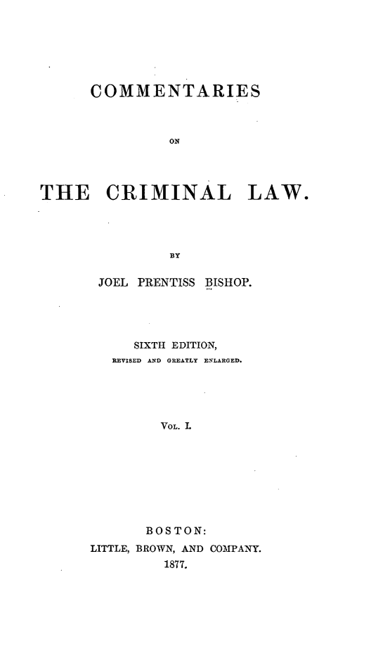 handle is hein.beal/tarieshec0001 and id is 1 raw text is: COMMENTARIES
ON
THE CRIMINAL LAW.
BY

JOEL PRENTISS BISHOP.
SIXTH EDITION,
REVISED AND GREATLY ENLARGED.
VOL. I.
BOS TON:
LITTLE, BROWN, AND COMPANY.
1877.


