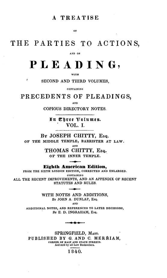 handle is hein.beal/tartnsplea0001 and id is 1 raw text is: A TREATISE
THE PARTIES TO ACTIONS,
AND ON
PLEADING7
WITH
SECOND AND THIRD VOLUMES,
CONTAINING
PRECEDENTS OF PLEADINGS,
AND
COPIOUS DIRECTORY NOTES.
In  cte  l0imes.
VOL. 1.
By JOSEPH CHITTY, Esq.
OF THE MIDDLE TEMPLE, BARRISTER AT LAW.
AND
THOMAS CHITTY, EsQ.
OF THE INNER TEMPLE.
Eighth American Edition,
FROM THE SIXTH LONDON EDITION, CORRECTED AND ENLARGED.
CONTAINING
ALL THE RECENT IMPROVEMENTS, AND AN APPENDIX OF RECENT
STATUTES AND RULES.
WITH NOTES AND ADDITIONS,
By JOHN A. DUNLAP, Esq.
AND
ADDITIONAL NOTES, AND REFERENCES TO LATER DECISIONS,
By E. D. INGRAHAM, Esq.
SPRINGFIELD, MASS.
PUBLISHED BY G. AND C. MERRIAM,
CORNER OF MAIN AND STATE STREETS.
And sold by all Law Booksellers.
1840.


