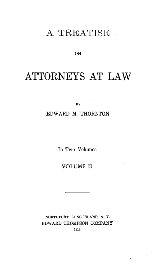 handle is hein.beal/tatlw0002 and id is 1 raw text is: A TREATISE
ON
ATTORNEYS AT LAW
BY

EDWARD M. THORNTON
In Two Volumes
VOLUME II
NORTHPORT, LONG ISLAND, N. Y.
EDWARD THOMPSON COMPANY
1914


