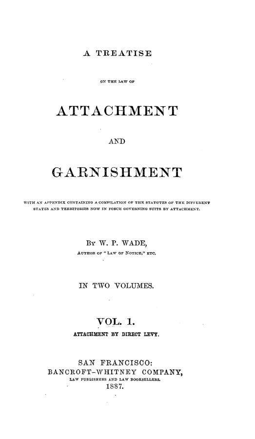 handle is hein.beal/tawchmenga0001 and id is 1 raw text is: A TREATISE

O'N THE AW OF
ATTACHMENT
AND
GARNISHMENT

WITH AN APPENDIX CONTAINING A COMPILATION OF THE STATUTES OF THE DIFFERENT
STATES AND TERRITOBIES NOW IN FORCE GOVERNING SUITS BY ATTACKMENT.
By W. P. WADE,
AUTHOR Of LAW OF NOTICE, ETC.
IN TWO VOLUMES.
VOL. 1.
ATTACHMENT BY DIRECT LEVY.
SAN FRANCISOO:
BANCROFT-WHITNEY COMPANY,
LAW PUBLISHERS AND LAW BOOKSELLERS.
-             1887.


