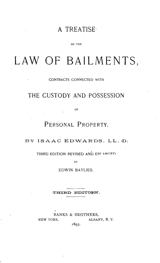 handle is hein.beal/tbailccpp0001 and id is 1 raw text is: 





             A TREATISE-


                 ON TIE




LAW OF BAILMENTS,



          CONTRACTS CONNECTED WITH



    THE CUSTODY AND POSSESSION


                  Op



         PERSONAL PROPERTY.



   BY ISAAC EDWAJARDS, LL. -D.


       THIRD EDITION REVISED AND EN' AP -rl'

                  BY

             EDWIN BAYLIES.


     BANKS & BROTHERS,
NEW YORK.      ALBANY, NT. V.
          t893.



