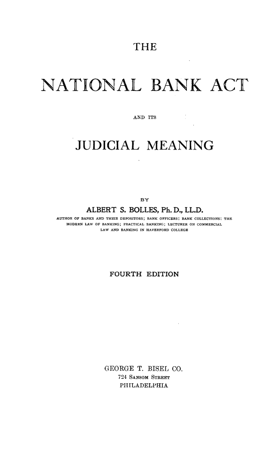 handle is hein.beal/tbankc0001 and id is 1 raw text is: 






                       THE





NATIONAL BANK ACT



                       AN~D ITS




         JUDICIAL MEANING







                         BY
           ALBERT   S. BOLLES, Ph. D, LL.D.
    AUTHOR OF BANKS AND THEIR DEPOSITORS; BANK OFFICERS: BANK COLLECTIONS: THE
      MODERN LAW OF BANKING; PRACTICAL BANKING; LECTURER ON COMMERCIAL
               LAW AND BANKING IN HAVERFORD COLLEGE






                 FOURTH   EDITION














                 GEORGE T. BISEL CO.
                   724 SANSOM STREE
                   PHILADELPHIA


