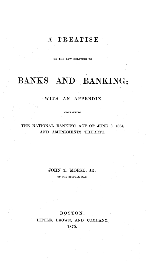 handle is hein.beal/tbankng0001 and id is 1 raw text is: 







          A  TREATISE



            ON THE LAW RELATING TO




BANKS AND BANKING;



         WITH  AN  APPENDIX


               CONTAINING


 THE NATIONAL BANKING ACT OF JUNE 3, 1864,
       AND AMENDMENTS THERETO.


    JOHN T. MORSE, JR.
       OF THE SUFFOLK BAR.







       BOSTON:
LITTLE, BROWN, AND COMPANY.
          1870.


