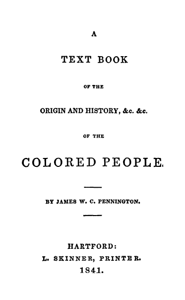 handle is hein.beal/tbcpl0001 and id is 1 raw text is: 


A


    TEXT  BOOK


       OF THE


ORIGIN AND HISTORY, &c. &c.


       OF THE


COLORED PEOPLE,



    BY JAMES W. C. PENNINGTON.




        HARTFORD:
   L* SKINNER, PRINTER.
          1841.



