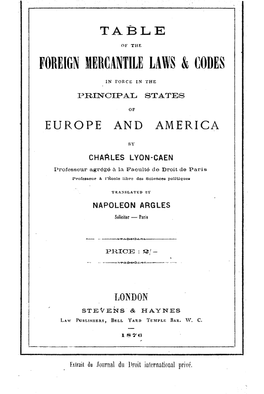 handle is hein.beal/tbfnmtlw0001 and id is 1 raw text is: 



              TABLE

                   OF THE


FOREIGN MERCANTILE LAWS & CODES


       IN FORCE IN THE

PRINCIPAL- STATES

            OF


EUROPE AND


AMERICA


BY


        CHAALES   LYON-CAEN

Professeur agr6g- b. la Facult;6 de Droit de Paris
    Professeur & IAcole libre des Sciences politiques

              TRANSLATED BY

         NAPOLEON   ARGLES
              Solicitor - Paris


PRICE   : 2' -


             LONDON

     STEVENS & HAYNES
LAw PUBLISHERS, BELL  YARD  TEMPLE  BAR. A. C.

              187o


Extrait du Journal du 1roit international priv6.


