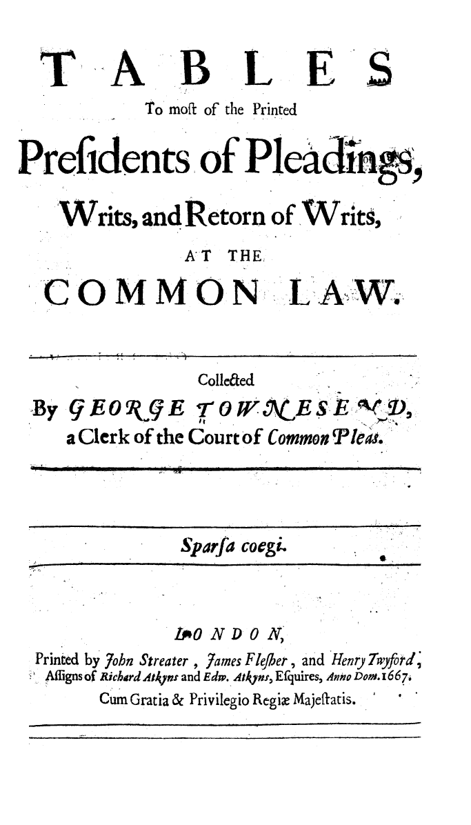 handle is hein.beal/tblsmpp0001 and id is 1 raw text is: 

T


A


B


L


E


S


             To moft of the Printed

Prefidents of Pleigy,

    Writs,   and Retorn   of Writs,
                 AT  THE


COMMON'


7 -


Collefted


By  9EO(gE
    a Clerk of the


70W        E$
Courtof Common


Sparfa coegi-


              LO  ND  0 N,
Printed by 7ohn Streater , James Flejber , and Henry Twyford
Afligns of Richard AtAyvn and Edw. Atlyns, Efquires, Anto Dos.1667i
       Cum Gratia & Privilegio Regie Majeflatis.


L  A.  W.


P le~i.


