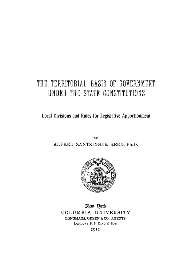 handle is hein.beal/tbog0001 and id is 1 raw text is: THE TERRITORIAL BASIS OF GOVERNMENT
UNDER THE STATE CONSTITUTIONS
Local Divisions and Rules for Legislative Apportionment
BY
ALFRED ZANTZINGER REED, Ph.D.

Arm Dork
COLUMBIA       UNIVERSITY
LONGMANS, GREEN & CO., AGENTS
LONDON: P. S. KING & SON
1911


