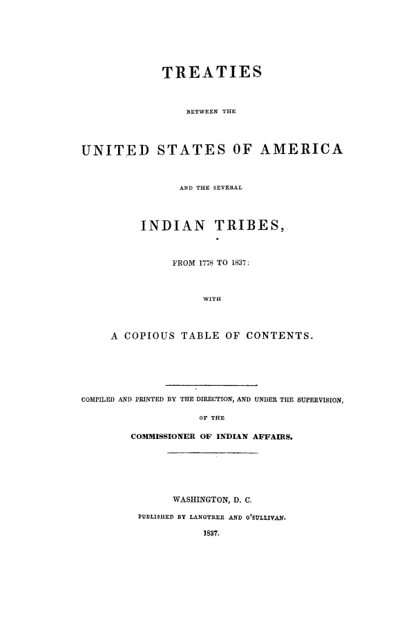 handle is hein.beal/tbusa0001 and id is 1 raw text is: TREATIES
BETWEEN THE
UNITED STATES OF AMERICA
AND THE SEVERAL
INDIAN TRIBES,
FROM 1778 TO 1837:
WITH
A COPIOUS TABLE OF CONTENTS.
COMPILED AND PRINTED BY THE DIRECTION, AND UNDER THE SUPERVISION,
OF THE
COMMISSIONER OF INDIAN AFFAIRS.
WASHINGTON, D. C.
PUBLISHED BY LANGTREE AND O'SULLIVAN,
1837.


