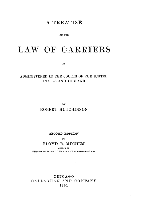 handle is hein.beal/tcarusen0001 and id is 1 raw text is: A TREATISE
ON THE
LAW OF CARRIERS
AS
ADMINISTERED IN THE COURTS OF THE UNITED
STATES AND ENGLAND
BY
ROBERT HUTCHINSON

SECOND EDITION
DY
FLOYD R. MECHEM
AUTHOR OF
 MECHEM ON AGENCY  NECHEM ON PUBLIC OFFICERS  BTO.

C11ICAGO
CALLAGHAN AND COMPANY
1891



