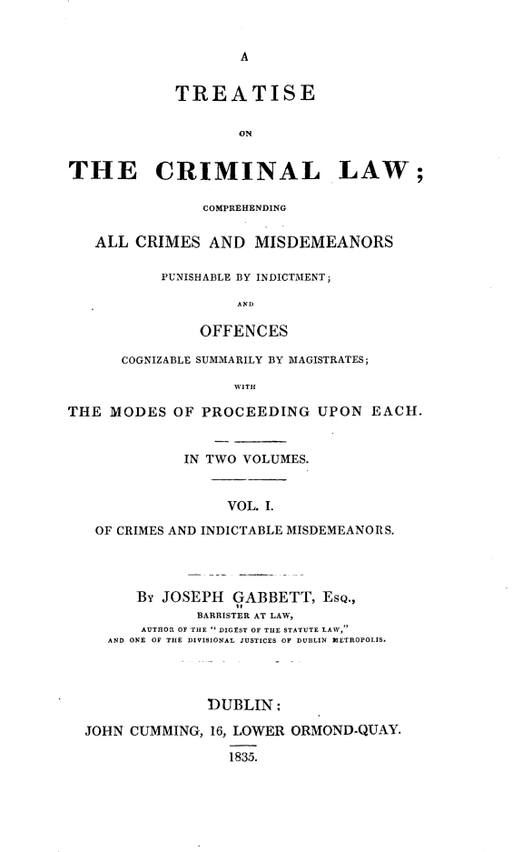 handle is hein.beal/tclcacmp0001 and id is 1 raw text is: 


                    A


            TREATISE


                    ON


THE CRIMINAL LAW;

               COMPREHENDING


   ALL  CRIMES  AND  MISDEMEANORS

           PUNISHABLE BY INDICTMENT;

                   AND

               OFFENCES

      COGNIZABLE SUMMARILY BY MAGISTRATES;

                   WITH

THE  MODES  OF PROCEEDING   UPON   EACH.


             IN TWO VOLUMES.



                  VOL. I.

   OF CRIMES AND INDICTABLE MISDEMEANORS.




        By JOSEPH  GABBETT,  ESQ.,
               BARRISTER AT LAW,
        AUTHOR OF THE  DIGEST OF THE STATUTE LAW,
     AND ONE OF THE DIVISIONAL JUSTICES OF DUBLIN METROPOLIS.




                DUBLIN;

  JOHN CUMMING, 16, LOWER ORMOND-QUAY.

                  1835.


