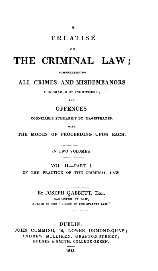 handle is hein.beal/tclcacmp0002 and id is 1 raw text is: 





A


            TREATISE

                   ON


THE CRIMINAL LAW;

               COMPREHENDING

  ALL  CRIMES   AND  MISDEMEANORS

          PUNISHABLE BY INDICTMENT ;

                  AND

              OFFENCES

      COGNIZABLE SUMMARILY BY MAGISTRATES;

                  WITH

 THE  MODES  OF PROCEEDING UPON  EACH.



             IN TWO VOLUMES-


             VOL. II.-PART I.
   OF THE PRACTICE OF THE CRIMINAL LAW.




        BY JOSEPH qABBETT, ESQ.,
             BARRISTER AT LAW,
      AUTHOR OF THE  DIGEST OF THE STATUTE LAW.




               DUBLIN:
JOHN  CUMMING, 16, LOWER ORMOND-QUAY ;
   ANDREW  MILLIKEN, GRAFTON-STREET;
      HODGES & SMITH, COLLEGE-GREEN.

                  1843.


