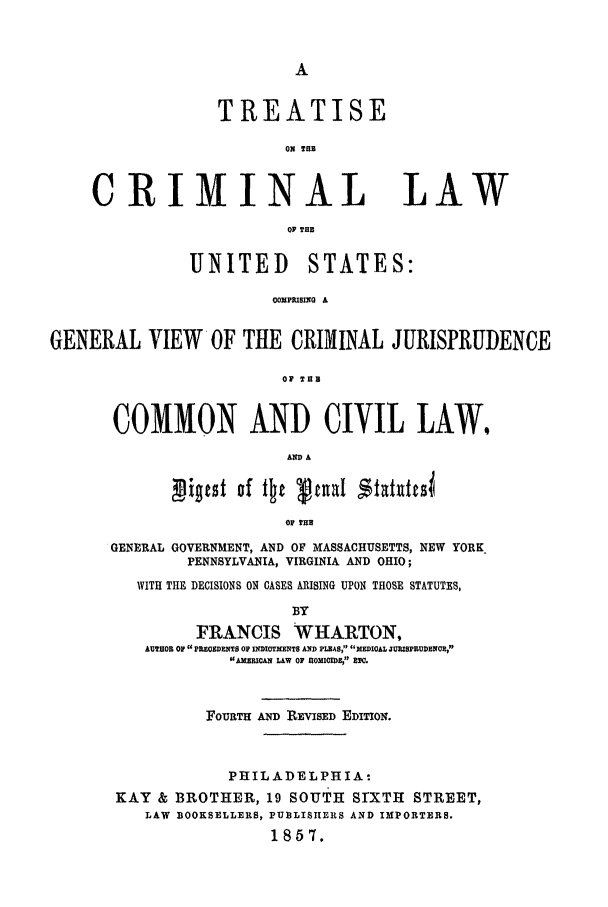 handle is hein.beal/tclus0001 and id is 1 raw text is: TREATISE
ON 1B

CRIMINAL LAW
UP TH
UNITED STATES:
OXPRISMnG A
GENERAL VIEW OF THE CRIMINAL JURISPRUDENCE
OF TUB
COMMON AND CIVIL LAW.
giotst of itt v tuaI $tat isi
o THUB
GENERAL GOVERNMENT, AND OF MASSACHUSETTS, NEW YORK
PENNSYLVANIA, VIRGINIA AND OHIO;
WITH THE DECISIONS ON GASES ARISING UPON THOSE STATUTES,

BY
FRANCIS WHARTON,
AUTHOR OF P RECEDENTS OF DMITMENT AND PLEAS;' MMDICAL JUMIB YRDEM,
UAJ5pRMCAS LAW 0F nlOMIIomB aI .
FOURTH AND REVISED EDITION.
PHILADELPHIA-
KAY & BROTHER, 19 souTH SrXTH STREET,
LAW BOOKSELLERS, PUBLISHERS AND IMPORTERS.
1857.


