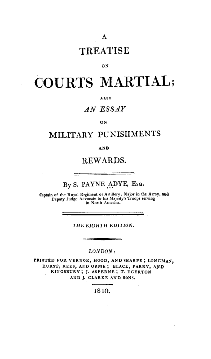 handle is hein.beal/tcmemp0001 and id is 1 raw text is: 





A


             TREATISE

                   ON


COURTS MARTIAL;

                  ALSO

              AN  ESSAY

                  ON

    MILITARY PUNISHMENTS

                  AND

             REWARDS.



        By S. PAYNE  ADYE, ESQ.
  Captain of the Royal Regiment of Artillery, Major in the Army, and
     Deputy Judge Advocate to his Majesty's Troops serving
               in North America.



           THE EIGHTH EDITION.




               LONDON:
PRINTED FOR VERNOR, HOOD, AND SHARPE ; LONGMAN,
  HURST, REES, AND ORME; BLACK, PARRY, AND
     KINGSBURY; J. ASPERNE; T. EGERTON
          AND J. CLARKE AND SONS.

                 1810.


