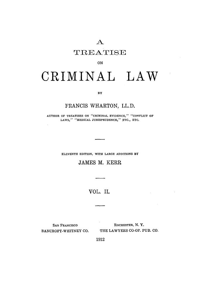 handle is hein.beal/tcnalla0002 and id is 1 raw text is: A

TREATISE
ON

CRIMINAL

LAW

BY

FRANCIS WHARTON, LL.D.
AUTHOR OF TREATISES ON CRIMINAL EVIDENCE, CONFLICT OF
LAWS, MEDICAL JURISPRUDENCE, ETC., ETC.
ELEVENTH EDITION, WITH LARGE ADDITIONS BY
JAMES M. KERR
VOL. II.

SAN FRANCISCO
BANCROFT-WHITNEY CO.

ROCHESTER, N. Y.
THE LAWYERS CO-OP. PUB. CO.

1912


