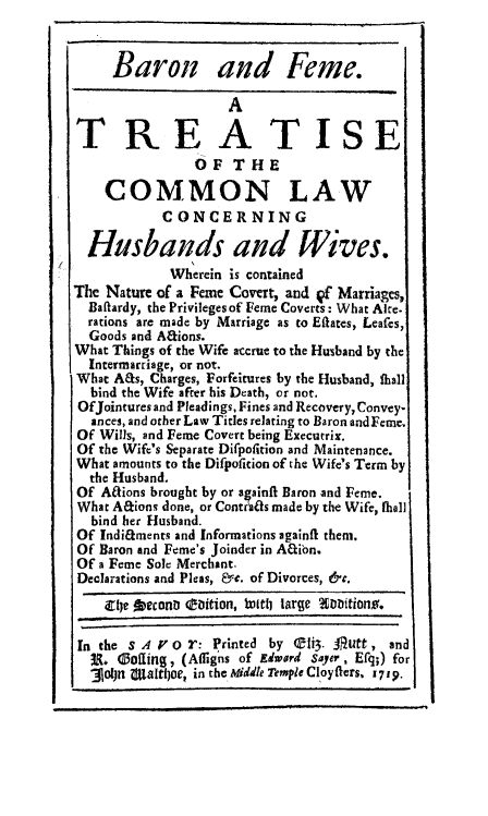 handle is hein.beal/tcolwhubw0001 and id is 1 raw text is: 


     Baron and Feme.
                    A                  J_
TREATISE

                OF THE

    COMMON LAW
           CONCERNING

  Husbands and Wives.
            Wherein is contained
The Nature of a Feme Covert, and Qf Marriages,
  Baflardy, the Privileges of Feme Coverts: What Alte.
  rations are made by Marriage as to Eflates, Leafes,
  Goods and Afions.
What Things of the Wife accrue to the Husband by the
  Intermarriage, or not.
What A&s, Charges, Forfeitures by the Husband, flaall
  bind the Wife after his Death, or not.
  OfJointures and Pleadings, Fines and Recovery, Convey-
  ances, and other Law Titles relating to Baron and Feme.
Of Wills, and Feme Covert being Executrix.
Of the Wife's Separate Difpofition and Maintenance.
What amounts to the Difpoficion of the Wifes Term by
  the Husband.
Of Aaions brought by or againft Baron and Feme.
What AEtions done, or Contrias made by the Wife, fiall
  bind her Husband.
Of IndifEments and Informations againft them.
Of Baron and Feme's Joinder in Afibn.
Of a Feme Sole Merchant.
Declarations and Pleas, Ye. of Divorces, &e.
    irlje  beconl (Eiition, bottt large ADitiono.


 In the s 4 P o : Printed by  li3. J1utt, and
 u. (3ofing, (Affigns of Edward Sayer, Efq;) for
 301jn ajaltl)oe, in the Middle Temple CloyfIers. 1719.


