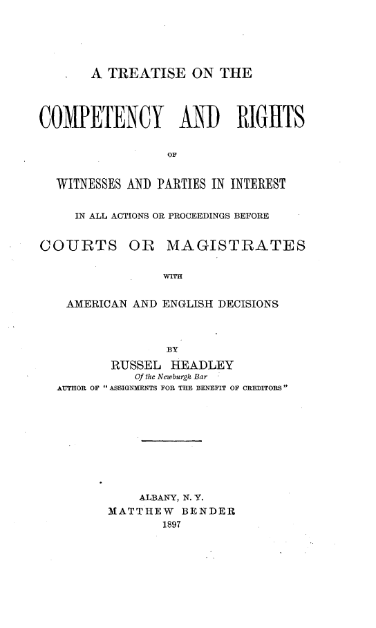 handle is hein.beal/tcomrig0001 and id is 1 raw text is: 





       A TREATISE ON THE




COMPETENCY AND RIGHTS


                 OF


  WITNESSES AND PARTIES IN INTEREST


     IN ALL ACTIONS OR PROCEEDINGS BEFORE


COURTS OR MAGISTRATES

                 WITH


    AMERICAN AND ENGLISH DECISIONS



                 BY
          RUSSEL  HEADLEY
             Of the Newburgh Bar
  AUTHOR OF ASSIGNMENTS FOR THE BENEFIT OF CREDITORS









             ALBANY, N. Y.
         MATTHEW   BENDER
                 1897


