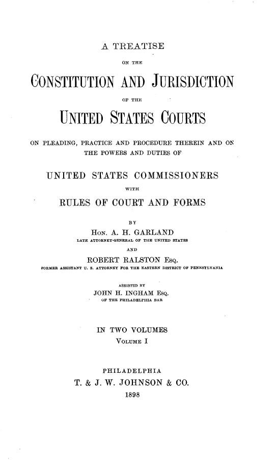 handle is hein.beal/tconjusu0001 and id is 1 raw text is: 





                A TREATISE

                    ON THE


CONSTITUTION AND JURISDICTION

                    OF THE


       UNITED STATES COURTS


ON PLEADING, PRACTICE AND PROCEDURE THEREIN AND ON
            THE POWERS AND DUTIES OF


    UNITED STATES COMMISSIONERS
                     WITH

      RULES OF COURT AND FORMS


                      BY
             HoN. A. H. GARLAND
          LATE ATTORNEY-GENERAL OF THE UNITED STATES
                     AND

            ROBERT RALSTON EsQ.
  FORMER ASSISTANT U. S. ATTORNEY FOR TH EASTERN DISTRICT OF PENNSTLVANIA


          ASSISTED BY
    JOHN H. INGHAM EsQ.
      OF THE PHILADELPHIA BAR



      IN TWO VOLUMES
         VOLUME I



      PHILADELPHIA

T. & J. W. JOHNSON & CO.

           1898


