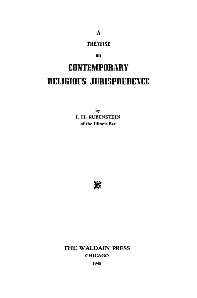 handle is hein.beal/tconrlgju0001 and id is 1 raw text is: 




              A

           TREATISE

              on

      EONTEMPORARY

RELIGIOUS   JURISPRUIIENCE




             by
        I. H. RUBENSTEIN
        of the Illinois Bar






















     THE WALDAIN  PRESS
           CHICAGO
             1948



