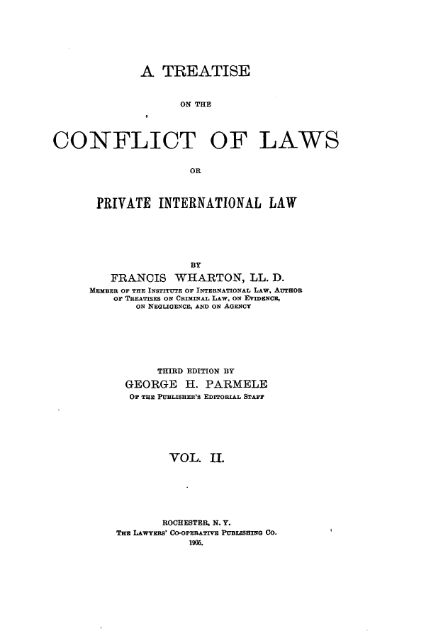 handle is hein.beal/tcpintla0002 and id is 1 raw text is: A TREATISE
ON THE
CONFLICT OF LAWS
OR

PRIVATE INTERNATIONAL LAW
BY
FRANCIS WHARTON, LL. D.
MEMBER OF THE INSTITUTE OF INTERNATIONAL LAW, AUTHOR
or TREATISES ON CRIMINAL LAW, ON EVIDENCE,
ON NEGLIGENCE, AND ON AGENCY

THIRD EDITION BY
GEORGE H. PARMELE
OF THE PUBLISHER'S EDITORIAL STAFr
VOL. II.
ROCHESTER, N. Y.
TE LAWYERS' CO-OPERATIVE PUBuSHING CO.
190.


