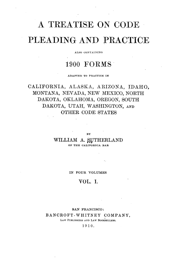 handle is hein.beal/tcplecot0001 and id is 1 raw text is: A TREATISE ON CODE
PLEADING AND PRACTICE
ALSO CONTAINING
1900 FORMS
ADAPTED TO PRACTICE IN
CALIFORNIA, ALASKA, ARIZONA, IDAHO,
MONTANA, NEVADA, NEW MEXICO, NORTH
DAKOTA, OKLAHOMA, OREGON, SOUTH
DAKOTA, UTAH, WASHINGTON, AND
OTHER CODE STATES
BY
WILLIAM A. AVTHERLAND
OF THE CALIFORNIA BAR

IN FOUR VOLUMES
VOL. I.
SAN FRANCISCO:
BANCROFT-WHITNEY COMPANY,
LAW PURLISHERS AND LAW BOOKSELLERS.
19 10.


