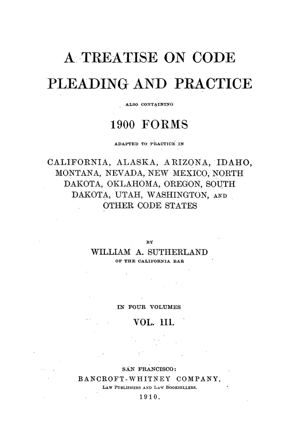 handle is hein.beal/tcplecot0003 and id is 1 raw text is: A TREATISE ON CODE
PLEADING AND PRACTICE
ALSO CONTAINING
1900 FORMS
ADAPTED TO PRACTICE IN
CALIFORNIA, ALASKA, ARIZONA, IDAHO,
MONTANA, NEVADA, NEW MEXICO, NORTH
DAKOTA, OKLAHOMA, OREGON, SOUTH
DAKOTA, UTAH, WASHINGTON, AND
OTHER CODE STATES
BY
WILLIAM A. SUTHERLAND
OF THE CALIFORNIA BAR

IN FOUR VOLUMES
VOL. III.
SAN FRANCISCO:
BANCROFT- WHITNEY COMPANY,
LAW PUBLISHERS AND LAW BOOKSELLERS.
1910.


