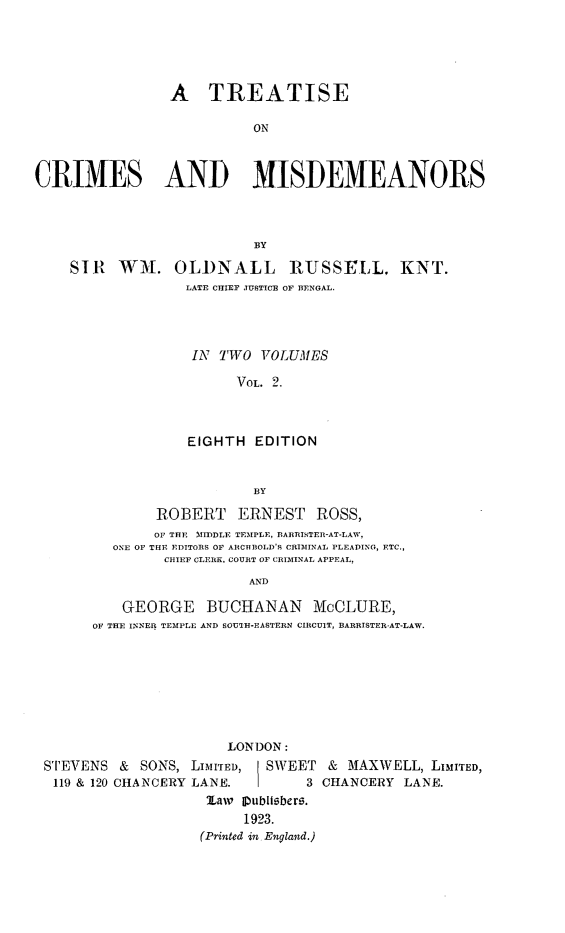 handle is hein.beal/tcrimmisde0002 and id is 1 raw text is: A TREATISE
ON
CRIMES AND MISDEMEANORS
By
SIR WH. OLDNALL RUSSELL, KNT.
LATE CHIEF JUSTICE OF BENGAL.
IN TWO VOLUMES
VOL. 2.
EIGHTH EDITION
BY
ROBERT ERNEST ROSS,
OF THE MIDLE TEMPLE, BARRISTER-AT-LAW,
ONE OF THE EDITORS OF ARCHBOLD'S CRIMINAL PLEADING, ETC.,
CHIEF CLERK. COURT OF CRIMINAL APPEAL,
AND
GEORGE BUCHANAN McCLURE,
OF THE INNER TEMPLE AND SOUTH-EASTERN CIRCUIT, BARRISTER-AT-LAW.

LONDON:
STEVENS & SONS, LIMITED,     SWEET & MAXWELL, LIMITED,
119 & 120 CHANCERY LANE.         3 CHANCERY LANE.
Law ipublisbers.
1923.
(Printed in, England.)


