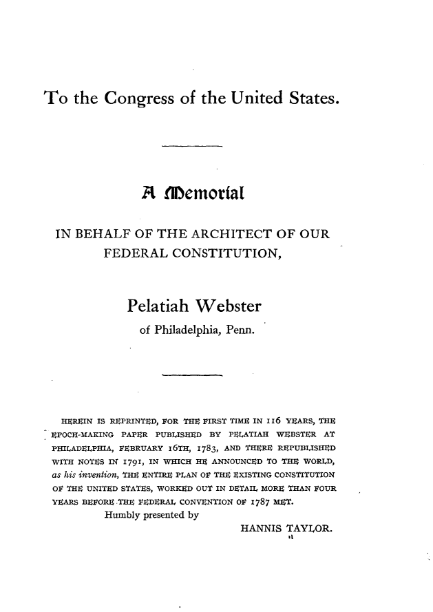 handle is hein.beal/tcsotudss0001 and id is 1 raw text is: 








To   the  Congress of the United States.








                A   flemortal



  IN BEHALF OF THE ARCHITECT OF OUR

          FEDERAL CONSTITUTION,




              Pelatiah   Webster

                of Philadelphia, Penn.







   HEREIN IS REPRINTED, FOR THE FIRST TIME IN i 6 YEARS, THE
 EPOCH-MAKING PAPER PUBLISHED BY PELATIAH WEBSTER AT
 PHILADELPHIA, FEBRUARY 16TH, 1783, AND THERE REPUBLISHED
 WITH NOTES IN 1791, IN WHICH HE ANNOUNCED TO THE WORLD,
 as his invention, THE ENTIRE PLAN OF THE EXISTING CONSTITUTION
 OF THE UNITED STATES, WORKED OUT IN DETAIL MORE THAN FOUR
 YEARS BEFORE THE FEDERAL CONVENTION OF 1787 MET.
          Humbly presented by
                                 HANNIS TAYLOR.
                                         it


