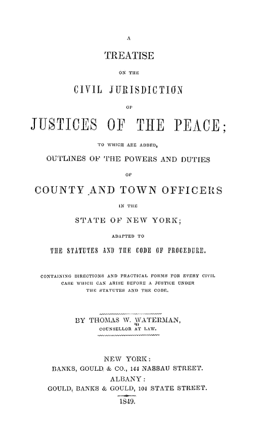 handle is hein.beal/tcvjurjpeac0001 and id is 1 raw text is: 



A


       TREATISE

          ON THE

CIVIL   JURISDICTION

           OF


JUSTICES OF THE PEACE;

               TO WHICH ARE ADDED,

   OUTLINES  OF THE POWERS  AND  DUTIES

                     Or

 COUNTY AND TOWN OFFICERS

                   IN TH1E

          STATE  OF  NEW  YORK;

                  ADAPTED TO

    THE STATUTES AND THE CODE OF PROCEDURE,


  CONTAINING DIRECTIONS AND PRACTICAL FORMS FOR EVERY CIVIL
       CASE WHICH CAN ARISE BEFORE A JUSTICE UNDER
            THE STATUTES AND THE CODE.



          BY THOMAS W. WATERMAN,
               COUNSELLOR AT LAW.



               NEW   YORK:
     BANKS, GOULD. & CO., 144 NASSAU STREET.
                 ALBANY:
    GOULD, BANKS & GOULD, 104 STATE STREET.

                   1849.


