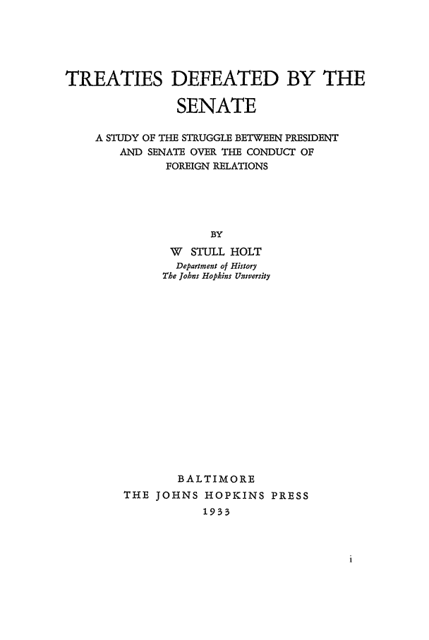 handle is hein.beal/tdbs0001 and id is 1 raw text is: TREATIES DEFEATED BY THE
SENATE
A STUDY OF THE STRUGGLE BETWEEN PRESIDENT
AND SENATE OVER THE CONDUCT OF
FOREIGN RELATIONS
BY
W STULL HOLT
Department of History
The Johns Hopkins University

BALTIMORE
THE JOHNS HOPKINS PRESS
1933


