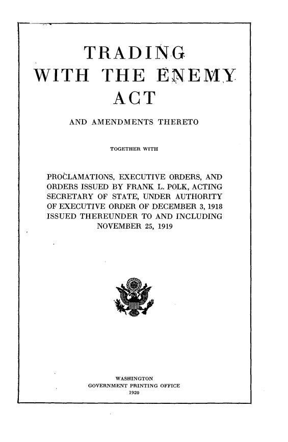 handle is hein.beal/tdemata0001 and id is 1 raw text is: 





         TRADING


WITH THE ENEMY


              ACT

      AND AMENDMENTS  THERETO


             TOGETHER WITH


  PROCLAMATIONS, EXECUTIVE ORDERS, AND
  ORDERS ISSUED BY FRANK L. POLK, ACTING
  SECRETARY OF STATE, UNDER AUTHORITY
  OF EXECUTIVE ORDER OF DECEMBER 3, 1918
  ISSUED THEREUNDER TO AND INCLUDING
           NOVEMBER 25, 1919

















              WASHINGTON
          GOVERNMENT PRINTING OFFICE
                 1920


