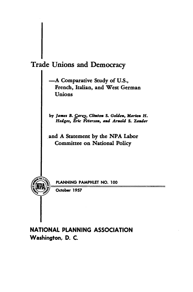 handle is hein.beal/tdeunsaddcy0001 and id is 1 raw text is: 








Trade   Unions  and  Democracy

       -A  Comparative Study of U.S.,
         French, Italian, and West German
         Unions


       by James B. Parg, Clixtox S. Golden, Marlon H.
         Hedges, kric Peterson, and Arsold S. Zauder

       and A Statement by the NPA Labor
         Committee on National Policy





 3®      PLANNING PAMPHLET NO. 100
         October 1957





NATIONAL   PLANNING   ASSOCIATION
Washington, D. C.


