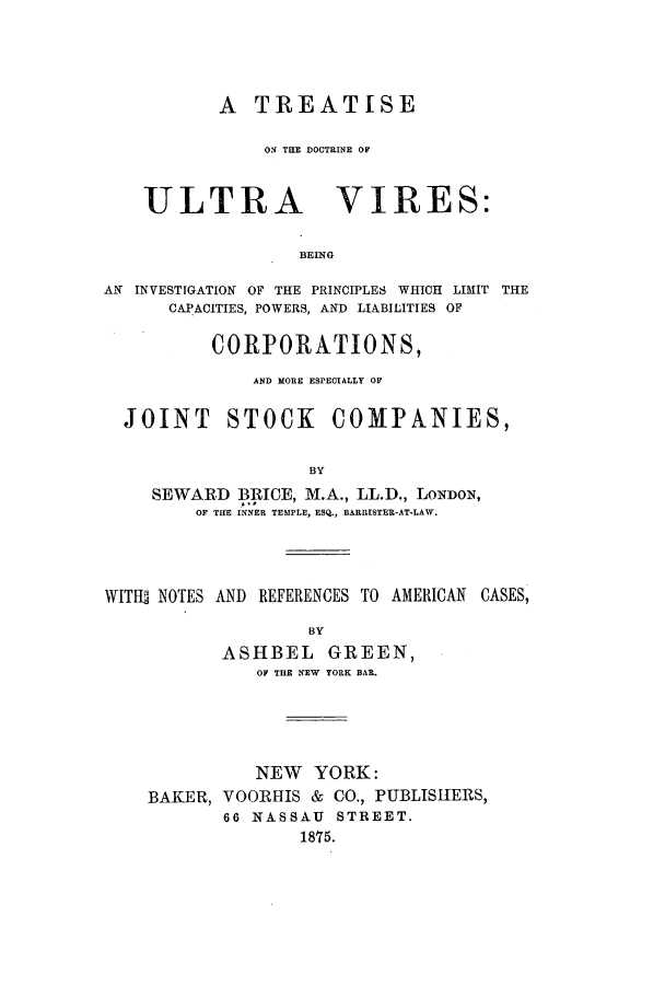 handle is hein.beal/tdoultvir0001 and id is 1 raw text is: A TREATISE
ON THE DOCTRINE OF

ULTRA

VIRES:

BEING

AN INVESTIGATION OF THE PRINCIPLES WHICH LIMIT THE
CAPACITIES, POWERS, AND LIABILITIES OF
CORPORATIONS,
AND MORE ESPECIALLY OF
JOINT STOCK COMPANIES,
BY
SEWARD BRICE, M.A., LL.D., LONDON,
OF THE INNER TEMPLE, ESQ., BARRISTER-AT-LAW.

WITHS NOTES AND REFERENCES TO AMERICAN CASES,
BY
ASHBEL GREEN,
OF THE NEW YORK BAR.
NEW YORK:
BAKER, VOORHIS & CO., PUBLISHERS,
66 NASSAU STREET.
1875.


