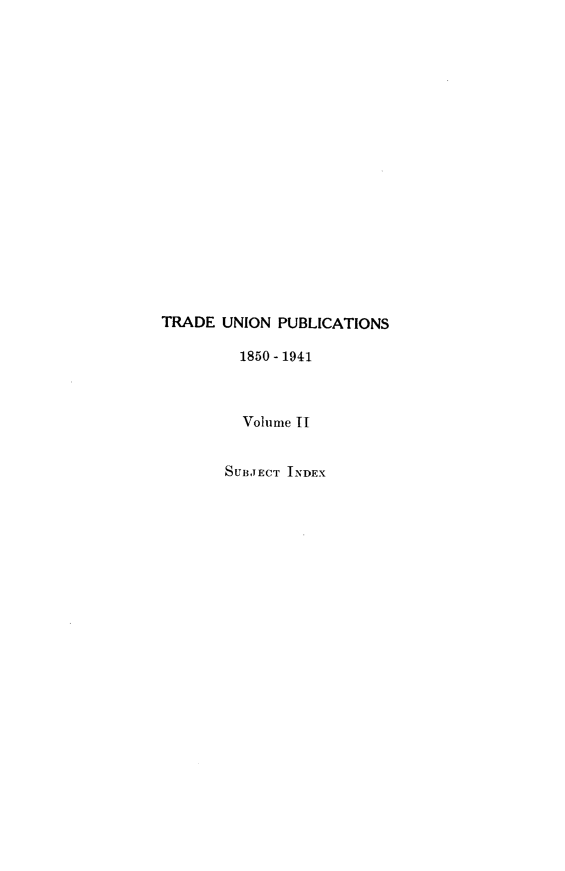 handle is hein.beal/tdunpc0002 and id is 1 raw text is: 



















TRADE  UNION PUBLICATIONS

         1850 - 1941



         Volume II


       SUBJECT INDEX


