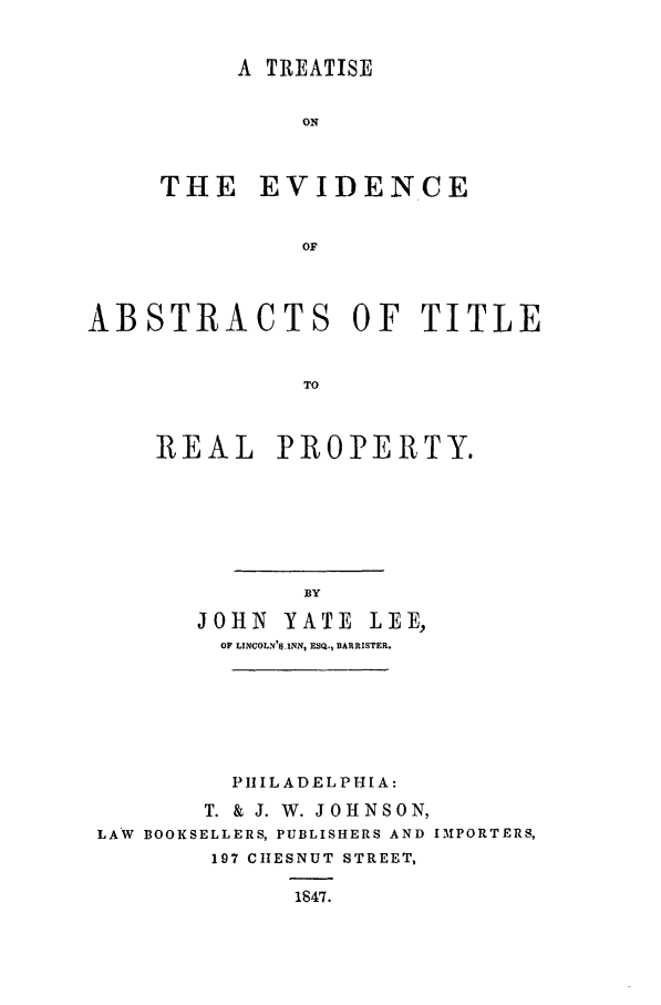 handle is hein.beal/tea0001 and id is 1 raw text is: A TREATISE
ON
THE EVIDENCE
OF

ABSTRACTS OF TITLE
TO
REAL PROPERTY.

JOHN YATE LEEE,
OF LINCOLN').INN, ESQ., BARRISTER.
PIILADELPHIA:
T. & J. W. JOHNSON,
LAW BOOKSELLERS, PUBLISHERS AND IMPORTERS,
197 CHESNUT STREET,
1847.


