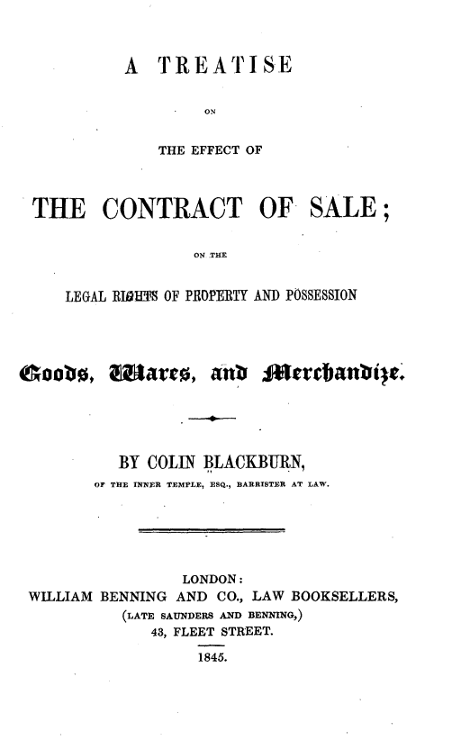 handle is hein.beal/tecslrp0001 and id is 1 raw text is: 



A  TREATISE




   THE EFFECT OF


THE CONTRACT OF SALE;


                ON PRE


   LEGAL RIDM1~ OF P.ROPERTY AND POSSESSION


Soob0,t


         BY COLIN BLACKBURN,
       OF THE INNER TEMPLE, ESQ., BARRISTER AT LAW.






                LONDON:
WILLIAM BENNING AND CO., LAW BOOKSELLERS,
         (LATE SAUNDERS AND BENNING,)
            43, FLEET STREET.
                 1845.


mateab  ecanie


