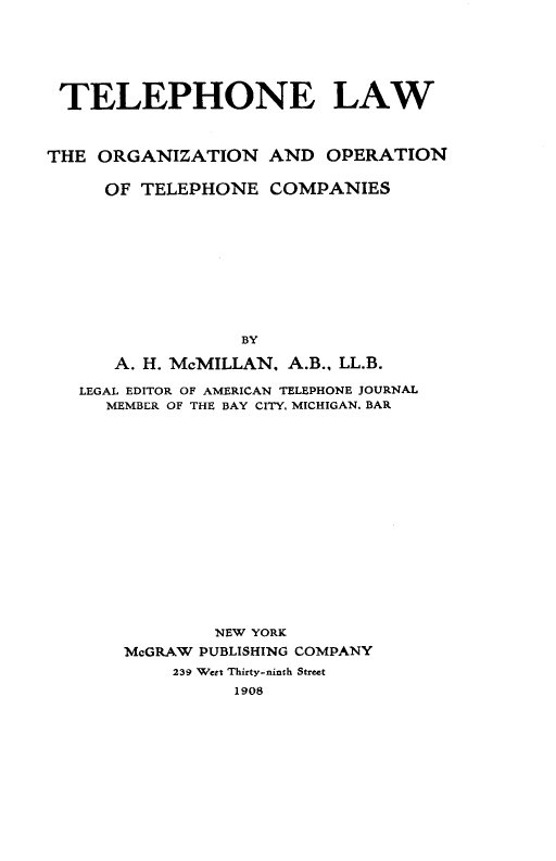 handle is hein.beal/teleonaw0001 and id is 1 raw text is: 







TELEPHONE LAW



THE  ORGANIZATION   AND   OPERATION


     OF  TELEPHONE   COMPANIES











                  BY

      A. H. McMILLAN, A.B., LL.B.

   LEGAL EDITOR OF AMERICAN TELEPHONE JOURNAL
     MEMBER OF THE BAY CITY, MICHIGAN. BAR


        NEW YORK
McGRAW PUBLISHING COMPANY
     239 Wert Thirty-ninth Street
          1908


