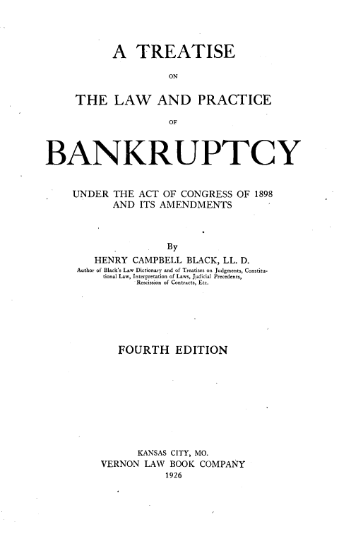 handle is hein.beal/teotelwadpc0001 and id is 1 raw text is: 




      A TREATISE

                ON


THE LAW AND PRACTICE

                OF


BANKRUPTCY


     UNDER  THE ACT OF  CONGRESS OF 1898
            AND ITS AMENDMENTS



                     By
        HENRY  CAMPBELL BLACK, LL. D.
     Author of Black's Law Dictionary and of Treatises on Judgments, Constitu-
          tional Law, Interpretation of Laws, Judicial Precedents,
                Rescission of Contracts, Etc.


   FOURTH EDITION










      KANSAS CITY, MO.
VERNON  LAW BOOK COMPANY
           1926


