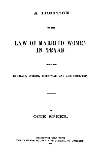 handle is hein.beal/teotelwomd0001 and id is 1 raw text is: 


A  TREATISE


LAW OF MARRIED WOMEN

            IN   ¶EXAS



                INCLUDING


MARRIAGE, DIVORCE, HOMESTEAD, AND ADMINISTRATION.


        OCIE SPEER.





          ROCHESTER NEW YORK
THE LAWYERS' 00-OPERATIVE PUBLISHING COMPANY
                1901



