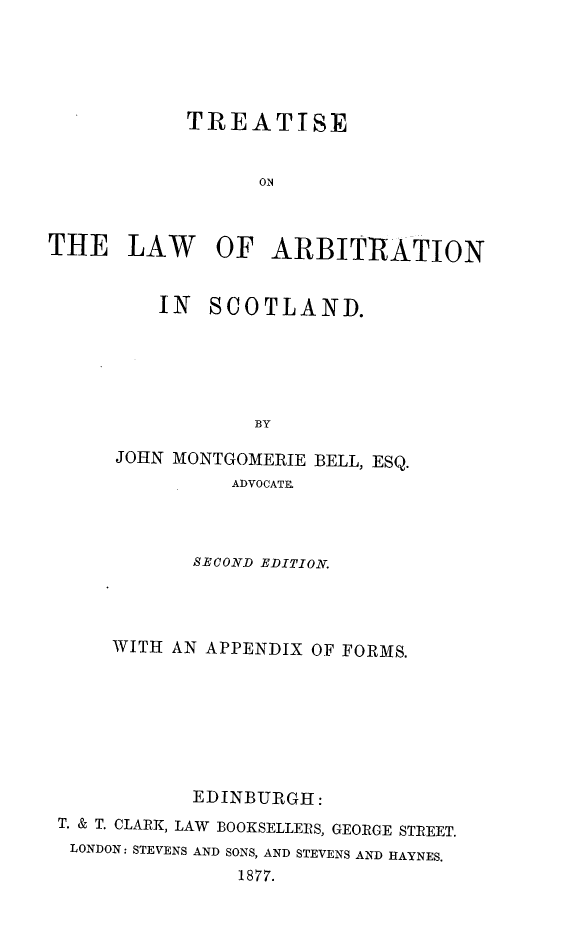 handle is hein.beal/teotlwoani0001 and id is 1 raw text is: 





            TREATISE


                  ON



THE LAW OF ARBITRATION


    IN  SCOTLAND.






            BY

JOHN MONTGOMERIE BELL, ESQ.
          ADVOCATE.


           SECOND EDITION.




     WITH AN APPENDIX OF FORMS.








           EDINBURGH:
T. & T. CLARK, LAW BOOKSELLERS, GEORGE STREET.
LONDON: STEVENS AND SONS, AND STEVENS AND HAYNES.
               1877.



