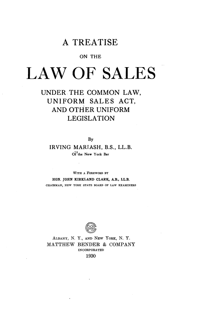 handle is hein.beal/teotlwoss0001 and id is 1 raw text is: 






          A  TREATISE

               ON THE



LAW OF SALES


    UNDER   THE  COMMON LAW,
      UNIFORM SALES ACT,
      AND   OTHER  UNIFORM
           LEGISLATION



                 By
      IRVING MARIASH, B.S., LL.B.
             O'f'the New York Bar


             WITH A FOREWORD BY
       HON. JOHN KIRKLAND CLARK, A.B., LL.B.
     CHAIRMAN, NEW YORK STATE BOARD OF LAW EXAMINERS







                 D
       ALBANY, N. Y., AND NEW YORK, N. Y.
       MATTHEW BENDER & COMPANY
              INCORPORATED
                 1930


