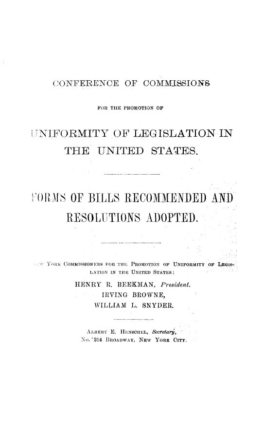 handle is hein.beal/tepryt0001 and id is 1 raw text is: 










C ONFEREN~CE   OF  COMMJSSIONS


            FOR THE PROMOTION OF



NIFORMITY OF LEGISLATION IN

      THE   UNITED STATES.





OR1MS  OF BILLS   RECOMMENDED AND


      RESOLUTIONS ADOPTED.





  YOuN CoMMIssIoNERs FOn THE PROMOTION OF UNIFORMITY oF LEGis-
           LATION IN THE UNITED STATES:

        HENRY R. BEEKMAN, President.
             IRVING BROWNE,
             WILLIAM L. SNYDER.


          ALBERT E. HENSCREL, Secretar,
          No. '214 BROADWAY, NEW YORK CITY.


