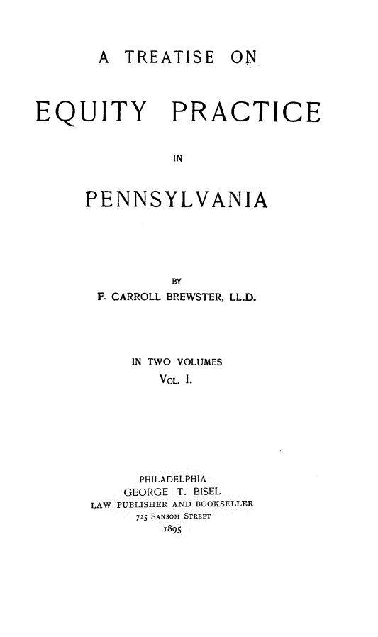 handle is hein.beal/tequppa0001 and id is 1 raw text is: 




       A TREATISE ON




EQUITY PRACTICE



                IN



      PENNSYLVANIA






                BY
       F. CARROLL BREWSTER, LL.D.





           IN TWO VOLUMES
              VOL. I.








            PHILADELPHIA
          GEORGE T. BISEL
      LAW PUBLISHER AND BOOKSELLER
            725 SANSOM STREET
               1895


