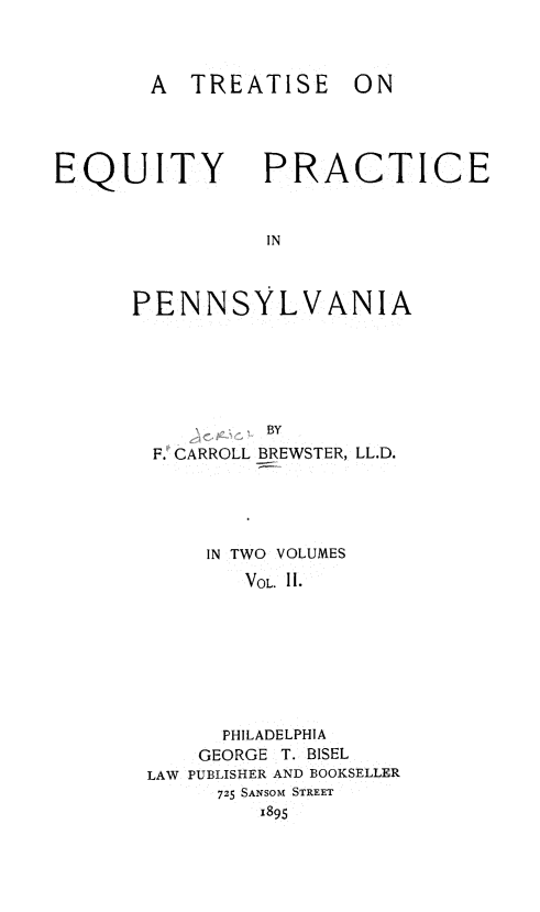 handle is hein.beal/tequppa0002 and id is 1 raw text is: 



A TREATISE


EQUITY


PRACTICE


PENNSYLVANIA






          BY
  F. CARROLL BREWSTER, LL.D.


     IN TWO VOLUMES
       VOL. II.








       PHILADELPHIA
    GEORGE T. BISEL
LAW PUBLISHER AND BOOKSELLER
     725 SANSOM STREET
         1895


ON


