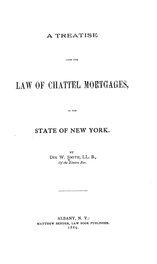 handle is hein.beal/tetulcttmt0001 and id is 1 raw text is: A TREATISE

UPON THE
LAW OF CHATTEL MORTGAGES,
IN THE
STATE OF NEW YORK.

BY
Dix W. SMITH, LL. B.,
Of the Elmira Bar.
ALBANY, N. Y.:
MATTHEW BENDER, LAW BOOK PUBLISHER.
1889.


