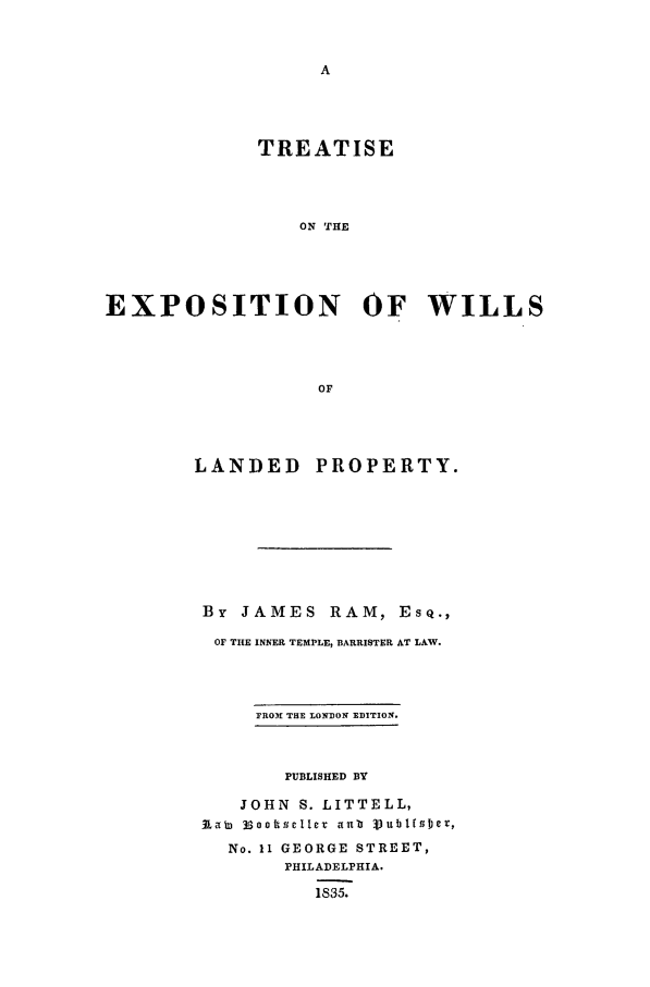 handle is hein.beal/tewlp0001 and id is 1 raw text is: TREATISE
ON THE
EXPOSITION OF WILLS
OF

LANDED

PROPERTY.

By   JAMES        RAM, ESQ.,
OF THE INNER TEMPLE, BARRISTER AT LAW.
PRO31 THE LONDON EDITION.
PUBLISHED BY
JOHN S. LITTELL,
Raw 33oottselle   ib VublfsDer,
No. 11 GEORGE STREET,
PHILADELPHIA.
1835.


