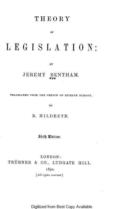 handle is hein.beal/teyolln0001 and id is 1 raw text is: 



          THEORY


                OF



LEGISLATION;



               BY


      JEREMY BENTHAM.
               Sao



 TRANSLATED FROM THE FRENCH OF ETIENNE DUMONT.

               BY

         R. HILIDRETH.


           -'ixtb) Ebition.




           LONDON:
TRUBNER  &  CO., LUDGATE HILL.
              1890.
          [Al rights reserved.]


Digitized from Best Copy Available


