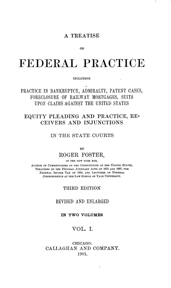 handle is hein.beal/tfdralpc0001 and id is 1 raw text is: 





A TREATISE


                       ON


FEDERAL PRACTICE

                     INCLUDING

 PRACTICE IN BANKRUPTCY, ADMIRALTY, PATENT CASES,
    FORECLOSURE OF RAILWAY MORTGAGES, SUITS
      UPON CLAIMS AGAINST THE UNITED STATES

  EQUITY PLEADING AND PRACTICE, RE-
        CEIVERS AND INJUNCTIONS

            IN THE STATE COURTS

                       BY
               ROGER FOSTER,
                  OF THE NEW YORK BAR,
     AUTHOR OF COMMENTARIES ON THE CONSTITUTION OF THE UNITED STATES,
     TREATISES ON THE FEDERAL JUDICIARY ACTS OF 1875 AND 1887, THE
        FEDERAL INCOME TAx OF 1894, AND LECTURER ON FEDERAL
        JURISPRUDENCE AT THE LAW SCHOOL OF YALE UNTVERSITY.

                 THIRD EDITION

              REVISED AND ENLARGED

                IN TWO VOLUMES


                    VOL. I.

                    CHICAGO:
          CALLAGHAN AND COMPANY.
                       1901.


